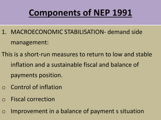 Components of NEP 1991
1. MACROECONOMIC STABILISATION- demand side
management:
This is a short-run measures to return to low and stable
inflation and a sustainable fiscal and balance of
payments position.
o Control of inflation
o Fiscal correction
o Improvement in a balance of payment s situation
 