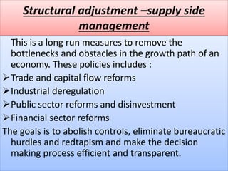 Structural adjustment –supply side
management
This is a long run measures to remove the
bottlenecks and obstacles in the growth path of an
economy. These policies includes :
Trade and capital flow reforms
Industrial deregulation
Public sector reforms and disinvestment
Financial sector reforms
The goals is to abolish controls, eliminate bureaucratic
hurdles and redtapism and make the decision
making process efficient and transparent.
 
