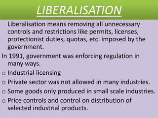 LIBERALISATION
Liberalisation means removing all unnecessary
controls and restrictions like permits, licenses,
protectionist duties, quotas, etc. imposed by the
government.
In 1991, government was enforcing regulation in
many ways.
o Industrial licensing
o Private sector was not allowed in many industries.
o Some goods only produced in small scale industries.
o Price controls and control on distribution of
selected industrial products.
 