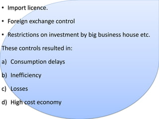 • Import licence.
• Foreign exchange control
• Restrictions on investment by big business house etc.
These controls resulted in:
a) Consumption delays
b) Inefficiency
c) Losses
d) High cost economy
 
