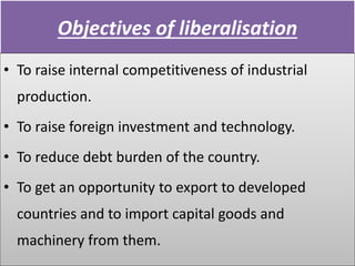 Objectives of liberalisation
• To raise internal competitiveness of industrial
production.
• To raise foreign investment and technology.
• To reduce debt burden of the country.
• To get an opportunity to export to developed
countries and to import capital goods and
machinery from them.
 