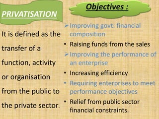 PRIVATISATION
Improving govt: financial
composition
• Raising funds from the sales
Improving the performance of
an enterprise
• Increasing efficiency
• Requiring enterprises to meet
performance objectives
• Relief from public sector
financial constraints.
It is defined as the
transfer of a
function, activity
or organisation
from the public to
the private sector.
Objectives :
 