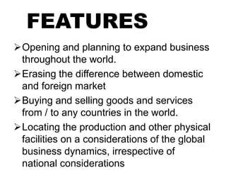 FEATURES
Opening and planning to expand business
throughout the world.
Erasing the difference between domestic
and foreign market
Buying and selling goods and services
from / to any countries in the world.
Locating the production and other physical
facilities on a considerations of the global
business dynamics, irrespective of
national considerations
 