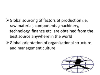 Global sourcing of factors of production i.e.
raw material, components ,machinery,
technology, finance etc. are obtained from the
best source anywhere in the world
Global orientation of organizational structure
and management culture
 