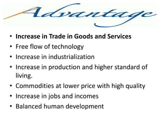 ADVANTAGE
• Increase in Trade in Goods and Services
• Free flow of technology
• Increase in industrialization
• Increase in production and higher standard of
living.
• Commodities at lower price with high quality
• Increase in jobs and incomes
• Balanced human development
 