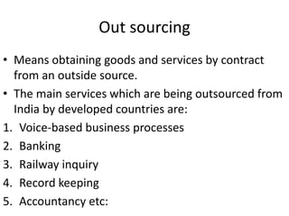 Out sourcing
• Means obtaining goods and services by contract
from an outside source.
• The main services which are being outsourced from
India by developed countries are:
1. Voice-based business processes
2. Banking
3. Railway inquiry
4. Record keeping
5. Accountancy etc:
 