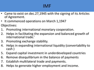 IMF
• Came to exist on dec.27,1945 with the signing of its Articles
of Agreement.
• It commenced operations on March 1,1947
Objectives:
1. Promoting international monetary cooperation.
2. Helps in facilitating the expansion and balanced growth of
international trade.’
3. Promoting exchange stability.
4. Helps in expanding international liquidity (convertability to
cash )
5. Expand capital investment in underdeveloped countries
6. Remove disequilibrium in the balance of payments
7. Establish multilateral trade and payments.
8. Helps to generate higher employment and income.
 