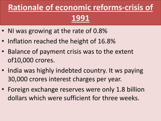 Rationale of economic reforms-crisis of
1991
• NI was growing at the rate of 0.8%
• Inflation reached the height of 16.8%
• Balance of payment crisis was to the extent
of10,000 crores.
• India was highly indebted country. It ws paying
30,000 crores interest charges per year.
• Foreign exchange reserves were only 1.8 billion
dollars which were sufficient for three weeks.
 