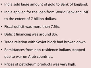 • India sold large amount of gold to Bank of England.
• India applied for the loan from World Bank and IMF
to the extent of 7 billion dollars.
• Fiscal deficit was more than 7.5%.
• Deficit financing was around 3%.
• Trade relation with Soviet block had broken down.
• Remittances from non-residence Indians stopped
due to war un Arab countries.
• Prices of petroleum products was very high.
 