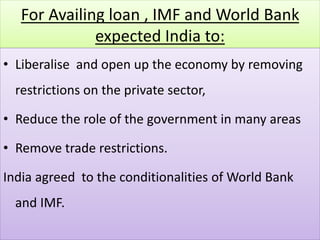 For Availing loan , IMF and World Bank
expected India to:
• Liberalise and open up the economy by removing
restrictions on the private sector,
• Reduce the role of the government in many areas
• Remove trade restrictions.
India agreed to the conditionalities of World Bank
and IMF.
 