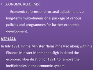 • ECONOMIC REFORMS:
Economic reforms or structural adjustment is a
long-term multi-dimensional package of various
policies and programmes for further economic
development.
NEP1991:
In July 1991, Prime Minister Narasimha Rao along with his
Finance Minister Manmohan Sigh initiated the
economic liberalisation of 1991, to remove the
inefficiencies in the economic system.
 