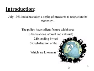 3
Introduction:
July 1991,India has taken a series of measures to restructure its
economy .
The policy have salient feature which are:
1.Liberlisation (internal and external)
2.Extending Privatization
3.Globalisation of the economy
Which are known as “LPG”.
3
 