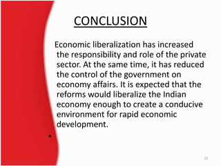 CONCLUSION
Economic liberalization has increased
the responsibility and role of the private
sector. At the same time, it has reduced
the control of the government on
economy affairs. It is expected that the
reforms would liberalize the Indian
economy enough to create a conducive
environment for rapid economic
development.
•
23
 