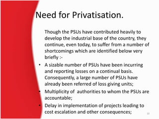 Need for Privatisation.
Though the PSUs have contributed heavily to
develop the industrial base of the country, they
continue, even today, to suffer from a number of
shortcomings which are identified below very
briefly :-
• A sizable number of PSUs have been incurring
and reporting losses on a continual basis.
Consequently, a large number of PSUs have
already been referred of loss giving units;
• Multiplicity of authorities to whom the PSUs are
accountable;
• Delay in implementation of projects leading to
cost escalation and other consequences; 10
 