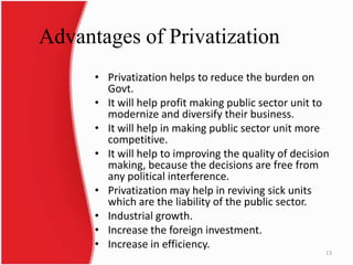 Advantages of Privatization
• Privatization helps to reduce the burden on
Govt.
• It will help profit making public sector unit to
modernize and diversify their business.
• It will help in making public sector unit more
competitive.
• It will help to improving the quality of decision
making, because the decisions are free from
any political interference.
• Privatization may help in reviving sick units
which are the liability of the public sector.
• Industrial growth.
• Increase the foreign investment.
• Increase in efficiency.
13
 