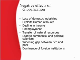 Negative effects of
Globalization
• Loss of domestic industries
• Exploits Human resource
• Decline in income
• Unemployment
• Transfer of natural resources
• Lead to commercial and political
colonism
• Widening gap between rich and
poor
• Dominance of foreign institutions
22
 