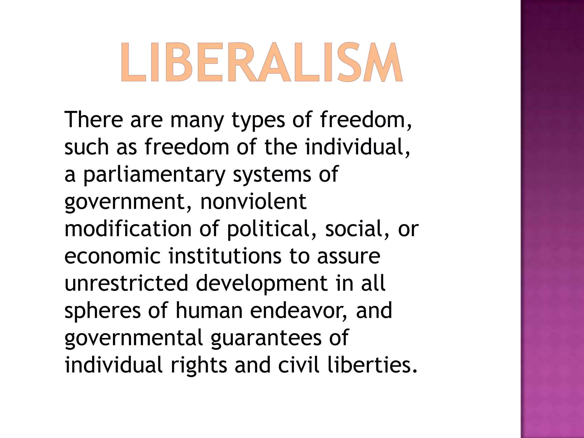LiberalismThere are many types of freedom, such as freedom of the individual, a parliamentary systems of government, nonviolent modification of political, social, or economic institutions to assure unrestricted development in all spheres of human endeavor, and governmental guarantees of individual rights and civil liberties. 