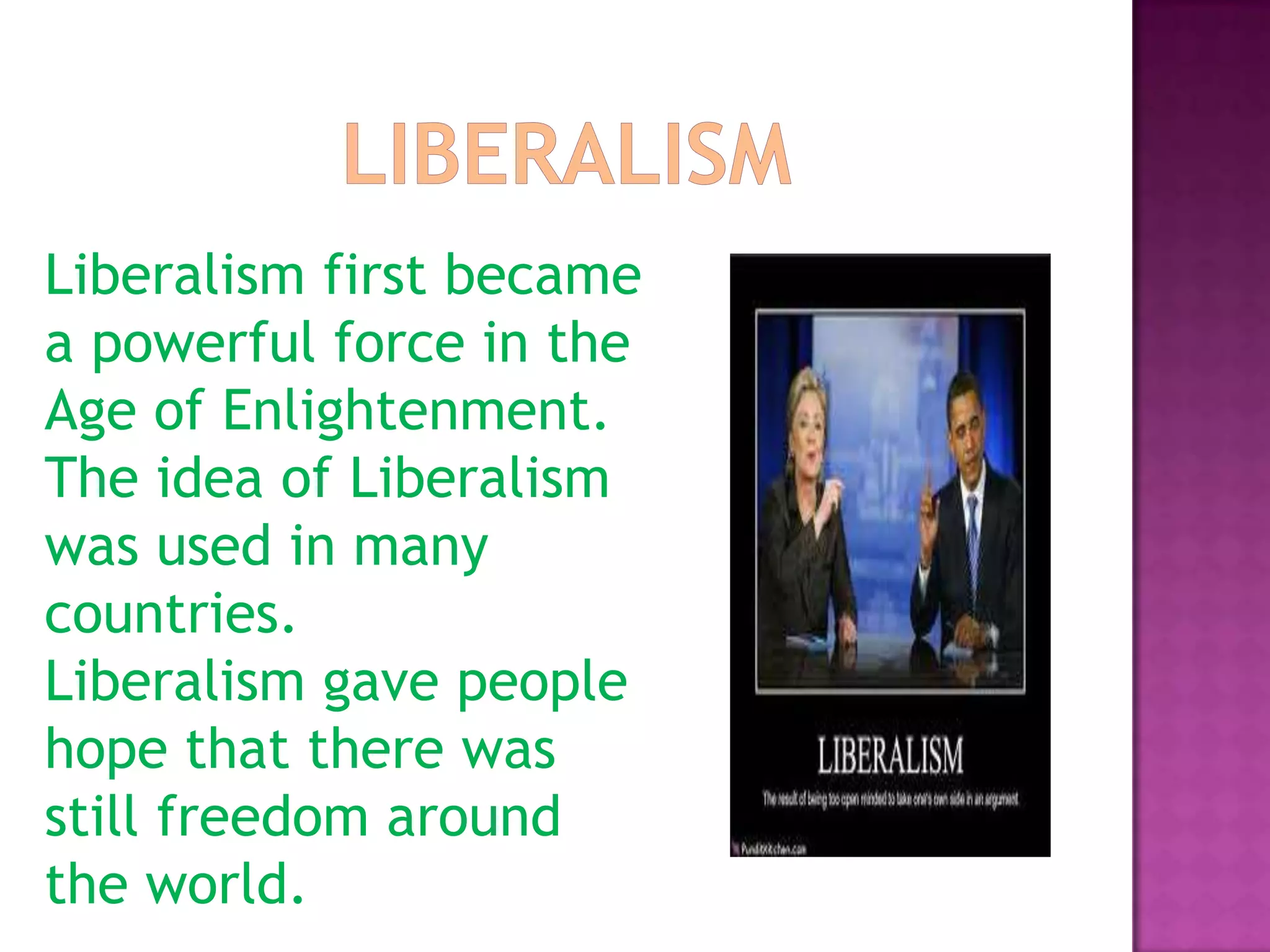 LiberalismLiberalism first became a powerful force in the Age of Enlightenment. The idea of Liberalism was used in many countries.Liberalism gave people hope that there was still freedom around the world.