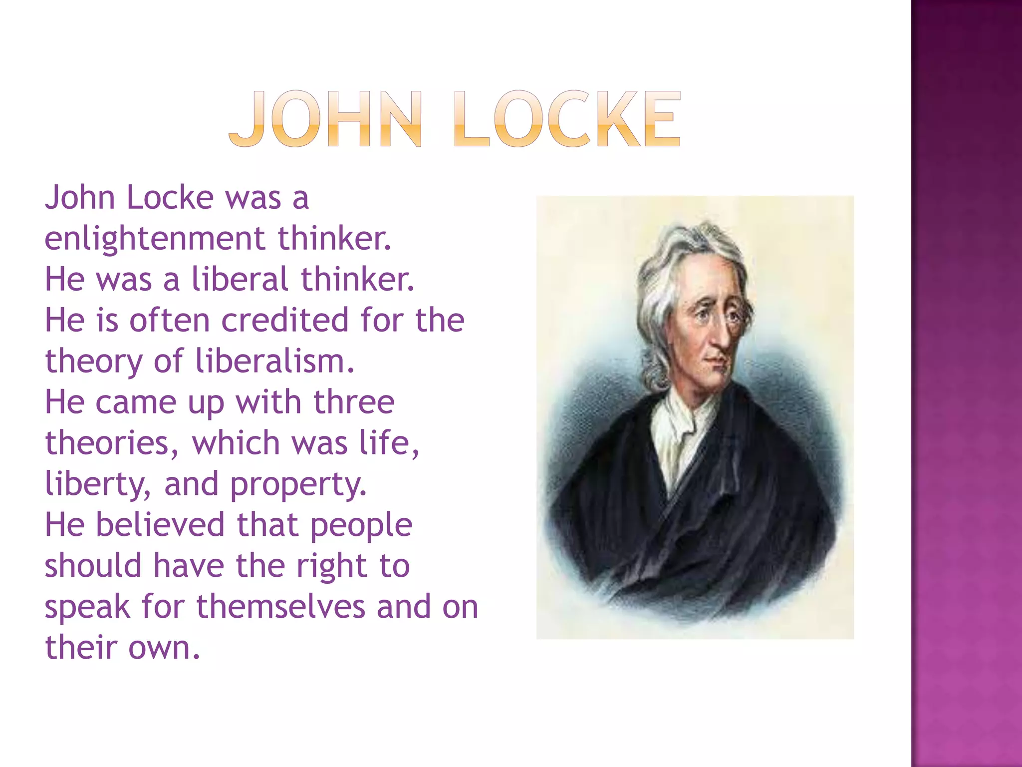 John LockeJohn Locke was a enlightenment thinker.He was a liberal thinker.He is often credited for the theory of liberalism.He came up with three theories, which was life, liberty, and property.He believed that people should have the right to speak for themselves and on their own.