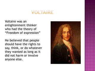 VoltaireVoltaire was an enlightenment thinker who had the theory of “Freedom of expression”He believed that people should have the rights to say, think, or do whatever they wanted as long as it did not harm or involve anyone else.
