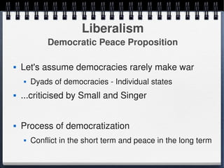 Liberalism
                 Democratic Peace Proposition

       Let's assume democracies rarely make war
           Dyads of democracies ­ Individual states
       ...criticised by Small and Singer


       Process of democratization
           Conflict in the short term and peace in the long term
                                    
 