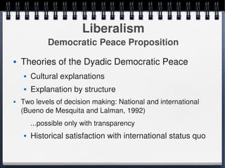 Liberalism
                  Democratic Peace Proposition
       Theories of the Dyadic Democratic Peace
            Cultural explanations
            Explanation by structure
       Two levels of decision making: National and international 
        (Bueno de Mesquita and Lalman, 1992) 
             ...possible only with transparency
            Historical satisfaction with international status quo

                                        
 