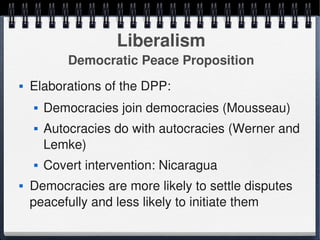 Liberalism
                Democratic Peace Proposition
       Elaborations of the DPP:
           Democracies join democracies (Mousseau)
           Autocracies do with autocracies (Werner and 
            Lemke)
           Covert intervention: Nicaragua
       Democracies are more likely to settle disputes 
        peacefully and less likely to initiate them
                                 
 