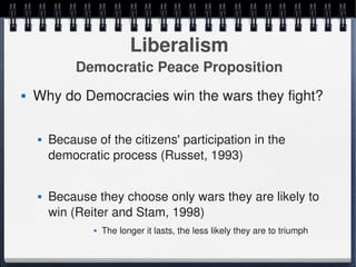 Liberalism
                 Democratic Peace Proposition
       Why do Democracies win the wars they fight?

           Because of the citizens' participation in the 
            democratic process (Russet, 1993)


           Because they choose only wars they are likely to 
            win (Reiter and Stam, 1998)
                       The longer it lasts, the less likely they are to triumph
                                             
 