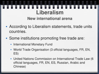 Liberalism
                      New international arena
       According to Liberalism statements, trade units 
        countries. 
       Some institutions promoting free trade are:
           International Monetary Fund
           World Trade Organisation (3 official languages, FR, EN, 
            ES)
           United Nations Commission on International Trade Law (6 
            official languages, FR, EN, ES, Russian, Arabic and 
 
            Chinese)                   
 