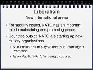 Liberalism
                    New international arena
       For security issues, NATO has an important 
        role in maintaining and promoting peace
       Countries outside NATO are starting up new 
        military organisations
           Asia Pacific Forum plays a role for Human Rights 
            Promotion
           Asian Pacific ”NATO” is being discussed

                                   
 
