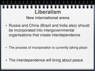 Liberalism
                   New international arena
       Russia and China (Brazil and India also) should 
        be incorporated into intergovernmental 
        organisations that create interdependence


       The process of incorporation is currently taking place


       The interdependence will bring about peace 
                                   
 