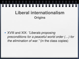 Liberal internationalism
                           Origins



       XVIII and XIX: ”Liberals proposing 
        preconditions for a peaceful world order (…) for 
        the elimination of war.” (in the class copies)



                                
 