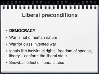 Liberal preconditions

       DEMOCRACY
       War is not of human nature
       Warrior class invented war
       Ideals like individual rights, freedom of speech, 
        liberty... conform the liberal state
       Snowball effect of liberal states
                                 
 