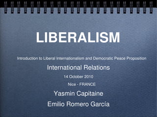 LIBERALISM
    Introduction to Liberal Internationalism and Democratic Peace Proposition

                    International Relations
                              14 October 2010
                                Nice ­ FRANCE

                        Yasmin Capitaine

 
                     Emilio Romero García
                                
 