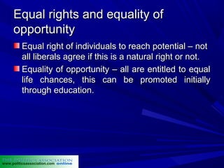 Equal rights and equality of
     opportunity
          Equal right of individuals to reach potential – not
          all liberals agree if this is a natural right or not.
          Equality of opportunity – all are entitled to equal
          life chances, this can be promoted initially
          through education.




www.politicsassociation.com
 