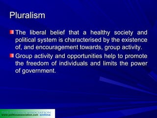 Pluralism
          The liberal belief that a healthy society and
          political system is characterised by the existence
          of, and encouragement towards, group activity.
          Group activity and opportunities help to promote
          the freedom of individuals and limits the power
          of government.




www.politicsassociation.com
 