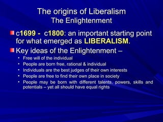 The origins of Liberalism
                 The Enlightenment
c1699 - c1800: an important starting point
for what emerged as LIBERALISM.
Key ideas of the Enlightenment –
•   Free will of the individual
•   People are born free, rational & individual
•   Individuals are the best judges of their own interests
•   People are free to find their own place in society
•   People may be born with different talents, powers, skills and
    potentials – yet all should have equal rights
 