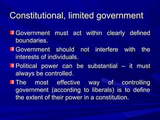 Constitutional, limited government
 Government must act within clearly defined
 boundaries.
 Government should not interfere with the
 interests of individuals.
 Political power can be substantial – it must
 always be controlled.
 The most effective way of controlling
 government (according to liberals) is to define
 the extent of their power in a constitution.
 