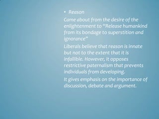 • Reason
Came about from the desire of the
enlightenment to “Release humankind
from its bondage to superstition and
ignorance”
Liberals believe that reason is innate
but not to the extent that it is
infallible. However, it opposes
restrictive paternalism that prevents
individuals from developing.
It gives emphasis on the importance of
discussion, debate and argument.
 