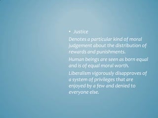 • Justice
Denotes a particular kind of moral
judgement about the distribution of
rewards and punishments.
Human beings are seen as born equal
and is of equal moral worth.
Liberalism vigorously disapproves of
a system of privileges that are
enjoyed by a few and denied to
everyone else.
 