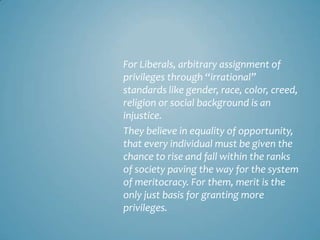 For Liberals, arbitrary assignment of
privileges through “irrational”
standards like gender, race, color, creed,
religion or social background is an
injustice.
They believe in equality of opportunity,
that every individual must be given the
chance to rise and fall within the ranks
of society paving the way for the system
of meritocracy. For them, merit is the
only just basis for granting more
privileges.
 