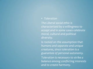 • Toleration
The Liberal social ethic is
characterized by a willingness to
accept and in some cases celebrate
moral, cultural and political
diversity.
Is rooted on the assumption that
humans and separate and unique
creatures, since toleration is a
guarantee of personal autonomy.
Toleration is necessary to strike a
balance among conflicting interests
and to create harmony.
 