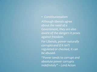 • Constitutionalism
Although liberals agree
about the need of a
Government, they are also
aware of the dangers it poses
against freedom.
For Liberals, power naturally
corrupts and if it isn’t
regulated or checked, it can
be abused.
“Power tends to corrupt and
absolute power corrupts
indefinitely” – Lord Acton
 