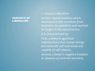 • Classical Liberalism
VARIANTS OF   Earliest Liberal tradition which
LIBERALISM    developed in the transition from
              feudalism to capitalism and reached
              its height in the industrial era.
              It is characterized by:
              First, a belief in egoistical
              individualism; that human beings
              are rationally self interested and
              capable of self reliance.
              Second, a belief in negative freedom
              or absence of external restraints.
 