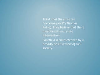 Third, that the state is a
“necessary evil” (Thomas
Paine). They believe that there
must be minimal state
intervention.
Fourth, it is characterized by a
broadly positive view of civil
society.
 