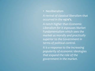 • Neoliberalism
A revival of classical liberalism that
occurred in the 1970’s.
A notch higher than Economic
Liberalism for it espouses Market
Fundamentalism which sees the
market as morally and practically
superior to the Government in
terms of political control.
It is a response to the increasing
popularity of economic ideologies
that expand the role of the
government in the market.
 