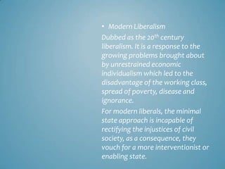 • Modern Liberalism
Dubbed as the 20th century
liberalism. It is a response to the
growing problems brought about
by unrestrained economic
individualism which led to the
disadvantage of the working class,
spread of poverty, disease and
ignorance.
For modern liberals, the minimal
state approach is incapable of
rectifying the injustices of civil
society, as a consequence, they
vouch for a more interventionist or
enabling state.
 