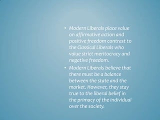 • Modern Liberals place value
  on affirmative action and
  positive freedom contrast to
  the Classical Liberals who
  value strict meritocracy and
  negative freedom.
• Modern Liberals believe that
  there must be a balance
  between the state and the
  market. However, they stay
  true to the liberal belief in
  the primacy of the individual
  over the society.
 