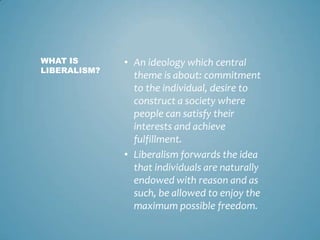 WHAT IS       • An ideology which central
LIBERALISM?
                theme is about: commitment
                to the individual, desire to
                construct a society where
                people can satisfy their
                interests and achieve
                fulfillment.
              • Liberalism forwards the idea
                that individuals are naturally
                endowed with reason and as
                such, be allowed to enjoy the
                maximum possible freedom.
 
