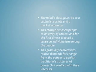 • The middle class gave rise to a
  capitalist society and a
  market economy.
• This change exposed people
  to an array of choices and for
  the first time it created a
  sense on individualism among
  the people
• This gradually evolved into
  radical demands for change
  from the people to abolish
  traditional structures of
  power that conflict with their
  interests.
 